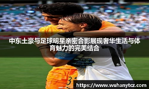 中东土豪与足球明星亲密合影展现奢华生活与体育魅力的完美结合